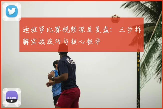 迪班萨比赛视频深度复盘:三步拆解实战技巧与核心教学