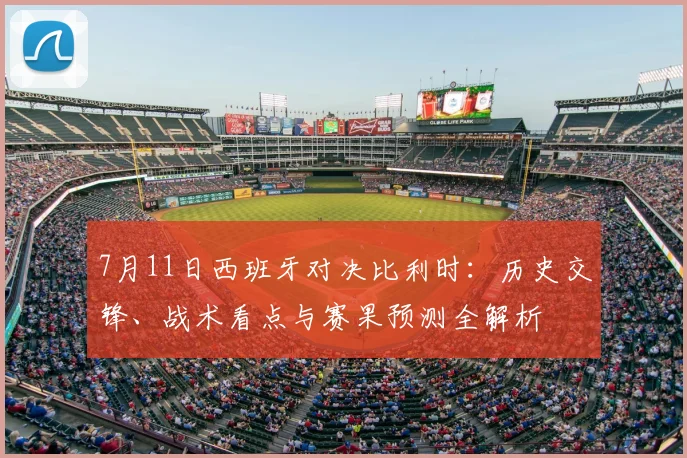 7月11日西班牙对决比利时:历史交锋、战术看点与赛果预测全解析