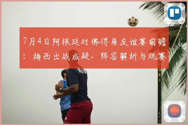 7月4日阿根廷对佛得角友谊赛前瞻:梅西出战成疑,阵容解析与观赛指南