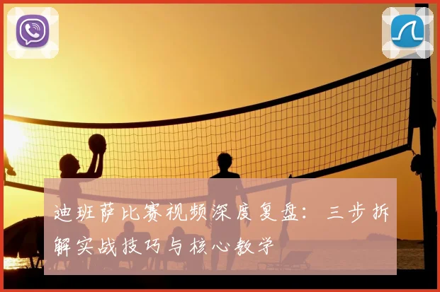 迪班萨比赛视频深度复盘：三步拆解实战技巧与核心教学