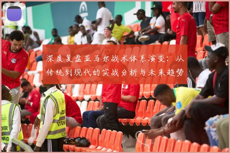 深度复盘亚马尔战术体系演变:从传统到现代的实战分析与未来趋势
